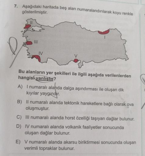 7. Aşağıdaki haritada beş alan numaralandırılarak koyu renkle
gösterilmiştir.
III
IV
V
Bu alanların yer şekilleri ile ilgili aşağıda verilenlerden
hangisi yanlıştı?
A) I numaralı alanda dalga aşındırması ile oluşan dik
kıyılar yaygındır.
B) Il numaralı ala