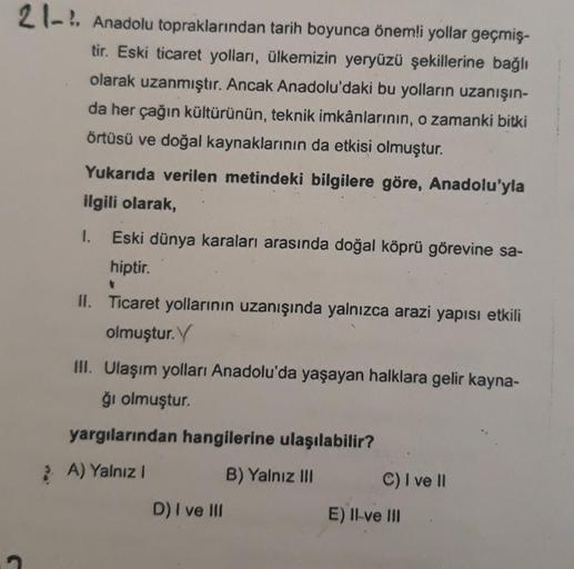 21-!. Anadolu topraklarından tarih boyunca önemli yollar geçmiş-
tir. Eski ticaret yolları, ülkemizin yeryüzü şekillerine bağlı
olarak uzanmıştır. Ancak Anadolu'daki bu yolların uzanışın-
da her çağın kültürünün, teknik imkânlarının, o zamanki bitki
örtüsü