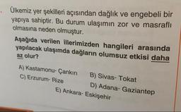 Ülkemiz yer şekilleri açısından dağlık ve engebeli bir
yapıya sahiptir. Bu durum ulaşımın zor ve masraflı
olmasına neden olmuştur.
Aşağıda verilen illerimizden hangileri arasında
yapılacak ulaşımda dağların olumsuz etkisi daha
az olur?
A) Kastamonu- Çankırı B) Sivas- Tokat
C) Erzurum- Rize D) Adana- Gaziantep
E) Ankara-Eskişehir