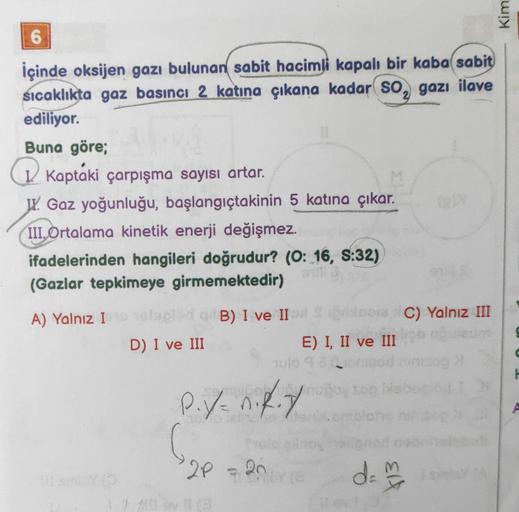 Kim
6
İçinde oksijen gazı bulunan sabit hacimli kapalı bir kaba sabit
sıcaklıkta gaz basinci 2 katına çıkana kadar so, gazı ilave
ediliyor.
Buna göre;
Q Kaptáki çarpışma sayısı artar.
JV. Gaz yoğunluğu, başlangıçtakinin 5 katına çıkar.
III. Ortalama kineti