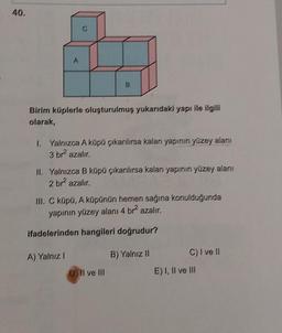 40.
Birim küplerle oluşturulmuş yukarıdaki yapı ile ilgili
olarak,
1. Yalnızca A küpü çıkarılırsa kalan yapının yüzey alanı
3 brazalır
11. Yalnızca B küpü çıkarılırsa kalan yapının yüzey alanı
2 br azalır
III. C küpü, A küpünün hemen sağına konulduğunda
yapının yüzey alanı 4 br azalır,
ifadelerinden hangileri doğrudur?
A) Yalnız!
B) Yalnız II
C) I ve II
E) I, II ve III
D) Il ve III