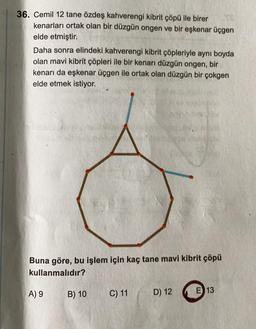 36. Cemil 12 tane özdeş kahverengi kibrit çöpü ile birer
kenarları ortak olan bir düzgün ongen ve bir eşkenar üçgen
elde etmiştir.
Daha sonra elindeki kahverengi kibrit çöpleriyle aynı boyda
olan mavi kibrit çöpleri ile bir kenarı düzgün ongen, bir
kenarı da eşkenar üçgen ile ortak olan düzgün bir çokgen
elde etmek istiyor.
Buna göre, bu işlem için kaç tane mavi kibrit çöpü
kullanmalıdır?
A) 9
B) 10
C) 11
E 13
D) 12