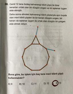 36. Cemil 12 tane özdeş kahverengi kibrit çöpü ile birer
kenarları ortak olan bir düzgün ongen ve bir eşkenar üçgen
elde etmiştir.
Daha sonra elindeki kahverengi kibrit çöpleriyle aynı boyda
olan mavi kibrit çöpleri ile bir kenarı düzgün ongen, bir
kenarı da eşkenar üçgen ile ortak olan düzgün bir çokgen
elde etmek istiyor.
Buna göre, bu işlem için kaç tane mavi kibrit çöpü
kullanmalıdır?
A) 9
B) 10
C) 11
E 13
D) 12
