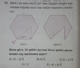 12. Şekil-l de alanı 5473 cm2 olan düzgün altıgen biçi-
mindeki kâğıttan tarali olan bölüm kesilerek çıkartılı-
yor.
30°
Şekil-
Şekil-11
Buna göre, ilk şeklin çevresi ikinci şeklin çevre-
sinden kaç santimetre azdır?
A) 12 - 213
C) 6 + 2/3
-
B) 673
D) 12
E) -6 + 63