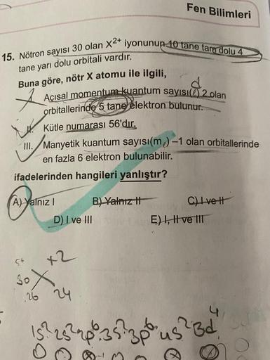 Fen Bilimleri
15. Nötron sayisi 30 olan X4 iyonunun 10 tane tam dolu 4
tane yarı dolu orbitali vardır.
Buna göre, nötr X atomu ile ilgili,
d
Açısal momentum kuantum sayısı 2 olan
orbitallerinde 5 tane elektron bulunur.
Kütle numarası 56'dır.
III. Manyetik 