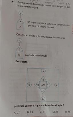 6.
38:15 225
1510
Sayma sayıları kümesinde tanımlı kare, üçgen ve dai-
re arasındaki bağıntı
15430:30
y
X
: (A sayısı içerisinde bulunan x çarpanının sa-
yısının y olduğunu gösterir.)
A
Örneğin; 6! içinde bulunan 2 çarpanlarının sayısı,
4
2
6!
şeklinde tanımlanıyor.
Buna göre,
y
5
X
13 57! 11
a
7
b
şeklinde verilen x + y + a + b toplamı kaçtır?
A) 27
B) 29
C) 31
D) 33
E) 35
