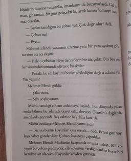 yor
kötülerin hilesine tutulanlar, imanlarını da bozuyorlardı. Gel 22
man, git zaman, bir gün gelecekti ki, artık kimse kimseye inas
maz olacaktı.
Benim tanıdığım bir çoban var. Çok doğrudur! dedi
.
- Çoban mi?
rak
bi
de
Evet...
Mehmet Efendi, yarasının üzerine yeni bir yara açılmış gibi
suratını acı acı ekşitti:
- Hele o çobanlar! diye derin derin bir ah, çekti. Bin beş yüz
koyunumdan sonunda elli tane bıraktılar.
- Pekalâ, bu elli koyunu benim söylediğim doğru adama ver
Yüz yapsın!
Mehmet Efendi güldü:
- Şaka etme.
Sahi söylüyorum.
Müftü, tanıdığı çobanı anlatmaya başladı. Bu, dünyada yalan
nedir bilmez bir adamdı. Gayet saft, dervişti
. Ömrünü dağlarda,
meralarda geçirirdi. Beş vaktine beş daha katardı.
Müftü övdükçe Mehmet Efendi yumuşadı:
Bari şu benim koyunları ona versek.... dedi. Ertesi gün yay-
laya haber gönderdiler. Çobanı kasabaya çağırdılar.
Mehmet Efendi, Mütfünün karşısında onunla anlaştı. Elli ko-
yunu bu çoban gezdirecek, elli koyunun verdiği kârdan beşte biri
kendine ait olacaktı. Koyunlar köyden getirildi.