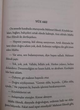 YÜZ AKI
On senedir kasabada oturuyordu Mehmet Efendi. Köydeki tar-
laları, bağları, bahçeleri ortak elinde kalmıştı
. Aziz ahbabı Müftü
Hacı Efendi ile dertleşirken:
Hepsini yanmış, kül olmuş sanıyorum. Artık dünyada bir
tane olsun doğru adam yok, dedi. Erdemin varlığına din gibi iman
eden Müftü:
-
Var ama, sen bulamıyorsun, diye başını salladı. Mehmet
Efendi şaştı:
- Yok, yok, yok. Vallahi, billahi yok. Herkes yalancı
, herkes
dolandırıcı. Denemediğim ne hısım kaldı, ne akrabam. Kardeşim
bile beni aldattı.
- Öyleyse, git malının başında otur.
- Doğru söylüyorsun. “Gemin oldu, kıçında... Çiftin oldu,
içinde. Ne yapayım ki, burada işlerimi bırakamıyorum.
- Köydekilerini sat
- Anlaşmışlar etmişler. Kimse almıyor.
Müftü Efendi, dünyada doğruluğun, erdemin halâ var oldu-
ğunu biliyordu. Fakat nasıl ispat etmeliydi? Mehmet Efendi gibi,