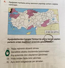 4.
Aşağıdaki haritada pirinç tarımının yapıldığı yerlerin dağılışı
verilmiştir.
• 2 bin ton pirinç
Aşağıdakilerden hangisi Türkiye'de pitinç tarımı yapılan
yerlerin ortak özellikleri arasında gösterilebilir?
A) Yağış rejiminin düzenli olması
Genellikle akarsu boylarında bulunmaları
Kış aylarında don olaylarının görülmesi
D) Yılda birden fazla ürün alınması
E) Aynı iklim bölgesinde yer almaları
