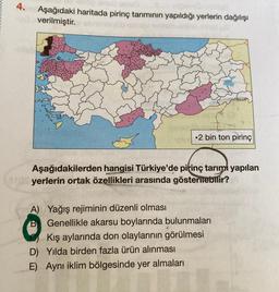 4.
Aşağıdaki haritada pirinç tarımının yapıldığı yerlerin dağılışı
verilmiştir.
• 2 bin ton pirinç
Aşağıdakilerden hangisi Türkiye'de pitinç tarımı yapılan
yerlerin ortak özellikleri arasında gösterilebilir?
A) Yağış rejiminin düzenli olması
Genellikle akarsu boylarında bulunmaları
Kış aylarında don olaylarının görülmesi
D) Yılda birden fazla ürün alınması
E) Aynı iklim bölgesinde yer almaları
