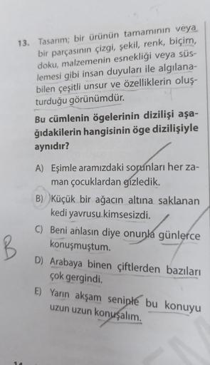 13. Tasarım; bir ürünün tamamının veya
bir parçasının çizgi, şekil, renk, biçim,
doku, malzemenin esnekliği veya süs-
lemesi gibi insan duyuları ile algılana-
bilen çeşitli unsur ve özelliklerin oluş-
turduğu görünümdür.
Bu cümlenin ögelerinin dizilişi aşa