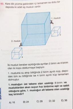 40. Kare dik prizma şeklindeki içi tamamen su dolu bir
depoda iki adet os musluk vardır.
1. musluk
2. musluk
İki musluk beraber açıldığında ayritlan 2 birim ve 4 birim
olan iki küpü doldurmaya başlıyor.
1. muslukta su akışı bittiğinde 2 birim aynti küp, depo
daki tüm su bittiğinde ise 4 birim ayritli küp tamamen
dolmuştur.
1. musluğun üst tabana olan uzakhg 8 birim ve
musluklardan akan suyun hızı birbirine eşit ve sabit
olduğuna göre, 1. musluğun alt tabana olan uzaklığı
kaç birimdir?
A) 16
B) 24
C) 28
D) 32
E) 36
