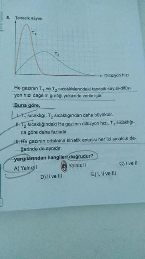 5. Tanecik sayısı
T,
T2
Difüzyon hizi
He gazının T. ve T sicaklıklarındaki tanecik sayısı-difüz-
yon hızı dağılım grafiği yukarıda verilmiştir.
Buna göre,
LT, sıcaklığı, Tz sıcaklığından daha büyüktür.
H. T2 sıcaklığındaki He gazının difüzyon hızı, T, sıca