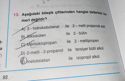 c
C
Seneb isbn
13. Aşağıdaki bileşik çiftlerinden hangisi birbirinin izo-
meri değildir?
ile 2-metil propanoik asit
t-
AT 3 - hidroksibütanal
B) 81klobuten
ile 2 - bütin
C) Metilsiklopropan
ile 2 - metilpropen
D) 2-metil-2-propanol ile tersiyer bütil alkol
metoksietan ile izopropil alkol
a
-)
meto
92