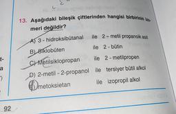 c
C
Seneb isbn
13. Aşağıdaki bileşik çiftlerinden hangisi birbirinin izo-
meri değildir?
ile 2-metil propanoik asit
t-
AT 3 - hidroksibütanal
B) 81klobuten
ile 2 - bütin
C) Metilsiklopropan
ile 2 - metilpropen
D) 2-metil-2-propanol ile tersiyer bütil alkol
metoksietan ile izopropil alkol
a
-)
meto
92
