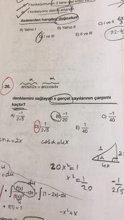 f fonksiyonunun 3 tane reel kök
Ww. f fonksiyonu daima artandır.
.
ifadelerden hangileri doğrudung
C) I ve II
A) Yalnız!
B) Yalnız II
32-6
D I ve II
E) II ve III
26.
arcsin2x = arccos4x
denklemini sağlayan x gerçel sayılarının çarpımı
kaçtır?
-1
-1
A)
275
B)
C)
ili
20
1
D)
215
E)
1
40
Sin2=2x
cosa=hx
1
2
20x²=1
ux
adu
x²= 1/2
dy
- 1
f'(x)
20
285
.dx
fa
(1 - 2x).dx
x
-
(f(x)
tolia
• f(1) = 1
-x²+x
olmak.
