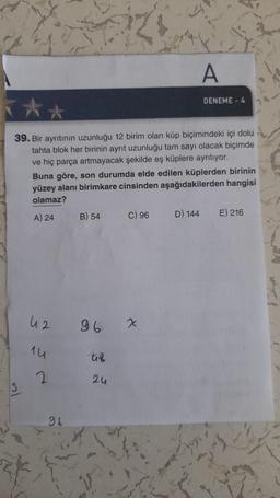 A
DENEME - 4
39. Bir ayrıtının uzunluğu 12 birim olan küp biçimindeki içi dolu
tahta blok her birinin ayrit uzunluğu tam sayı olacak biçimde
ve hiç parça artmayacak şekilde eş küplere ayrılıyor.
Buna göre, son durumda elde edilen küplerden birinin
yüzey alanı birimkare cinsinden aşağıdakilerden hangisi
olamaz?
A) 24
B) 54
C) 96
D) 144
E) 216
42
96
x
1u
uf
2.
2u
96