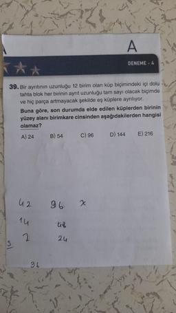 A
DENEME - 4
39. Bir ayrıtının uzunluğu 12 birim olan küp biçimindeki içi dolu
tahta blok her birinin ayrit uzunluğu tam sayı olacak biçimde
ve hiç parça artmayacak şekilde eş küplere ayrılıyor.
Buna göre, son durumda elde edilen küplerden birinin
yüzey alanı birimkare cinsinden aşağıdakilerden hangisi
olamaz?
A) 24
B) 54
C) 96
D) 144
E) 216
42
96
x
1u
uf
2.
2u
96
