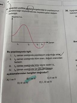 A
eri
ofdierigen
14. Aşağıdaki grafikte göçlerini engellendiği bir popülasyonun
zamana bağlı büyüme
hızında meydana gelen değişim
verilmiştir.
Büyüme hızı
36. Aşağıdal
reaksiyo
GI
Bur
→ Zaman
t1
t2
tz
14
e:
Bu popülasyonla ilgili,
1. t, zaman aralığında popülasyon yoğunluğu artar.
II. t2 zaman aralığında ölüm oranı, doğum oranından
fazladır.
III. tz zaman aralığında birey sayısı azalır.
IV. tq zaman aralığında içe göc gerçekleşir.
açıklamalarından hangileri doğrudur?
F
A) I ve II
B) I ve III
D) III ve IV
C) II ve IV
E) I, III ve IV