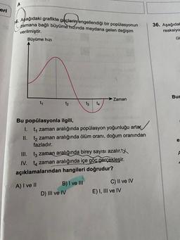 A
eri
ofdierigen
14. Aşağıdaki grafikte göçlerini engellendiği bir popülasyonun
zamana bağlı büyüme
hızında meydana gelen değişim
verilmiştir.
Büyüme hızı
36. Aşağıdal
reaksiyo
GI
Bur
→ Zaman
t1
t2
tz
14
e:
Bu popülasyonla ilgili,
1. t, zaman aralığında popülasyon yoğunluğu artar.
II. t2 zaman aralığında ölüm oranı, doğum oranından
fazladır.
III. tz zaman aralığında birey sayısı azalır.
IV. tq zaman aralığında içe göc gerçekleşir.
açıklamalarından hangileri doğrudur?
F
A) I ve II
B) I ve III
D) III ve IV
C) II ve IV
E) I, III ve IV
