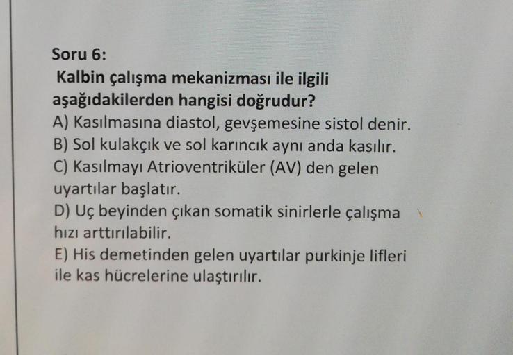 Soru 6:
Kalbin çalışma mekanizması ile ilgili
aşağıdakilerden hangisi doğrudur?
A) Kasılmasına diastol, gevşemesine sistol denir.
B) Sol kulakçık ve sol karıncık aynı anda kasılır.
C) Kasılmayı Atrioventriküler (AV) den gelen
uyartılar başlatır.
D) Uç beyi