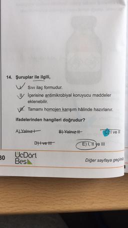 14. Şuruplar ile ilgili,
W
Sivi ilaç formudur.
IV İçerisine antimikrobiyal koruyucu maddeler
eklenebilir.
VW. Tamamı homojen karışım hâlinde hazırlanır.
ifadelerinden hangileri doğrudur?
A) Yalnız
B) Yalnız
I ve II
D)tve tit
E) I, 11 ye III
30
UcDört
Bes
Diğer sayfaya geçiniz