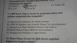 Yukarıdakilerden hangileri gayrımuslim Turk
vatandaşları ile ilgilidir?
A) Yalnız I B) Yalnız II
C) Yalnız III
D) I ve II E) II ve III
9. ABD'nin II. Dünya Savaşı'na girmesine neden olan
gelişme aşağıdakilerden hangisidir?
A) Japonya'nın Almanya ile ittifak kurması
B) ABD ile İngiltere'nin Atlantik Demeci'ni yayımlamaları
C), Japonya'nın Pearl Harlbour Deniz Üssü baskını
D) Berlin-Roma-Tokyo Mihveri'nin kurulması
E) Almanya'nın Polonya'yı işgal etmesi
10. İkinci Dünya Savaşı'yla ilgili olarak aşağıdaki
bilgilerden hangisi yanlıştır?
