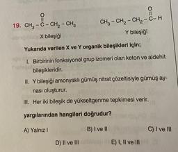 - M.En
II
19. CH2 - C - CH2 - CH3
CH3 - CH2 - CH2 - C-H
Y bileşiği
X bileşiği
Yukarıda verilen X ve Y organik bileşikleri için;
1. Birbirinin fonksiyonel grup izomeri olan keton ve aldehit
bileşikleridir.
II. Y bileşiği amonyaklı gümüş nitrat çözeltisiyle gümüş ay-
nası oluşturur.
III. Her iki bileşik de yükseltgenme tepkimesi verir.
yargılarından hangileri doğrudur?
A) Yalnız
B) I ve II
C) I ve III
D) II ve III
E) I, II ve III