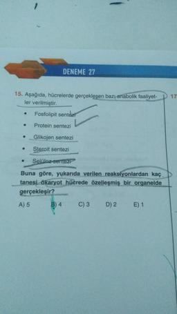 -
DENEME 27
17
15. Aşağıda, hücrelerde gerçekleşen bazı anabolik faaliyet-
ler verilmiştir.
Fosfolipit sentezi
.
Protein sentezi
Glikojen sentezi
Steroit sentezi
Selüloz sentezi
Buna göre, yukarıda verilen reaksiyonlardan kaç
tanesi ökaryot hücrede özelleşmiş bir organelde
gerçekleşir?
A) 5
B) 4
C) 3
D) 2
E) 1