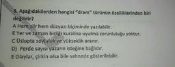 8. Aşağıdakilerden hangisi "dram" türünün özelliklerinden biri
değildir?
A Hemiştir hem düzyazı biçiminde yazılabilir.
E Yer ve zaman birliği kuralına uyulma zorunluluğu yoktur.
C Üslupta soyluluk ve yükseklik aranır.
D) Perde sayısı yazarın isteğine bağlıdır.
E Olaylar, çirkin olsa bile sahnede gösterilebilir.