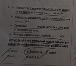 5. • Yağların bazik ortamda hidrolizi ile oluşan sodyum
ya da potasyum tuzlarina ............ adı verilir.
Sabun ve deterjanlarda suda çözünmeyen kısma
denir.
***
• Deterjanlar, sularda sabunlara göre daha
iyi temizleme yaparlar.
• Deterjan üretiminin ham maddesi ............. dür.
.
Verilen boşluklara yerleşecek uygun ifadeler ya-
zıldığında aşağıdakilerden hangisi dışarıda kalır?
A petrol B) pitkisel yağ sabun
Disert 2) hidrofob
