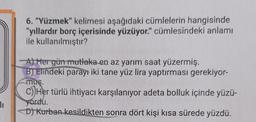 6. "Yüzmek" kelimesi aşağıdaki cümlelerin hangisinde
"yıllardır borç içerisinde yüzüyor." cümlesindeki anlamı
ile kullanılmıştır?
A) Her gün mutlaka en az yarım saat yüzermiş.
B) Elindeki parayı iki tane yüz lira yaptırması gerekiyor-
muş.
c) Her türlü ihtiyacı karşılanıyor adeta bolluk içinde yüzü-
yordu.
D) Kurban kesildikten sonra dört kişi kısa sürede yüzdü.
