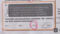 Temsilcimiz ilk maçında
15.
1. Olaylara her zaman dar açıdan bakıyorsun.
2. Dar bir sokaktan geçerek eve ulaştık.
3. Dar zamanlarımızda bize yardım ettiler.
4. Bidonun ağzı çok dar, hiçbir şey sığmıyor.
Yu
da
ral
A)
Yukarıdaki numaralandırılmış cümlelerde "dar" kelimesi
kaç farklı anlamda kullanılmıştır?
A) 1
B) 2
C) 3
D) 4
2
