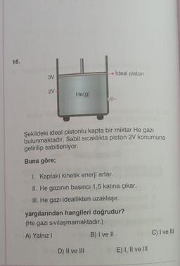 16.
İdeal piston
3V
2V
He(g)
Şekildeki ideal pistonlu kapta bir miktar He gazı
bulunmaktadır. Sabit sıcaklıkta piston 2V konumuna
getirilip sabitleniyor.
Buna göre;
1. Kaptaki kinetik enerji artar.
II. He gazının basıncı 1,5 katına çıkar.
III. He gazı ideallikten uzaklaşır.
yargılarından hangileri doğrudur?
(He gazı sivilaşmamaktadır.)
A) Yalnız!
B) I ve II
C) I ve III
D) II ve III
E) I, II ve III
