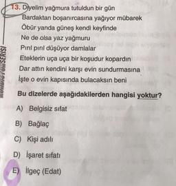 13. Diyelim yağmura tutuldun bir gün
Bardaktan boşanırcasına yağıyor mübarek
Öbür yanda güneş kendi keyfinde
Ne de olsa yaz yağmuru
Pırıl pırıl düşüyor damlalar
Eteklerin uça uça bir koşudur kopardin
Dar attın kendini karşı evin sundurmasına
İşte o evin kapısında bulacaksın beni
WOYUN SERISI
Bu dizelerde aşağıdakilerden hangisi yoktur?
A) Belgisiz sifat
B) Bağlaç
C) Kişi adili
D) İşaret sıfati
E) İlgeç (Edat)