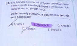 29. Dişi bireyde ikincil oosit bir sperm tarafından dölle-
nirse yumurta kanalında mayoz II tamamlanır. Yok-
sa bölünme bu evrede durur.
Döllenmemiş yumurtada bölünmenin durduğu
evre hangisidir?
A) Anafaz |
o !
B) Metafaz
C) Anafaz 11
D) Telofazl
E) Profaz 11
