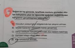 28. Soğuk bir kış gününde, teneffüste montunu giymeden oku-
lun bahçesine çıkan bir öğrencide aşağıdaki değişimlerden
hangisinin gerçekleşmesi beklenmez?
karyht
A) Vücudun yüzeye yakın bölgelerinde kan akışının artması
B) İskelet kaslarının istemsizce kasilip gevşemesi
C) Deriyi besleyen kan damarlarındaki düz kasların kasılması
D) Derideki kılların diken diken olması
E Kas tonusunun
artması
11. Sinif
165
