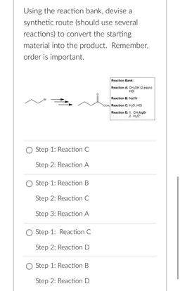 Using the reaction bank, devise a
synthetic route (should use several
reactions) to convert the starting
material into the product. Remember,
order is important.
Reaction Bank:
Reaction A: CH,OH (2 equiv)
HCI
Reaction B: NaCN
OCH, Reaction C: H,0,HCI
React