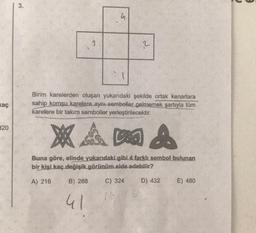 3
.
a
2
kaç
Birim karelerden oluşan yukarıdaki şekilde ortak kenarlara
sahip komşu karelere aynı semboller gelmemek şartıyla tüm
karelere bir takım semboller yerleştirilecektir.
320
XA DO A
Buna göre, elinde yukarıdaki gibi 4 farklı sembol bulunan
bir kişi kaç değişik görünüm elde edebilir?
A) 216
B) 288
C) 324
D) 432
E) 480
41
75
