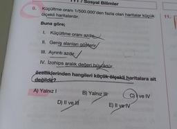 Sosyal Bilimler
9.
Küçültme oranı 1/500.000'den fazla olan haritalar küçük
ölçekli haritalardır.
11.
Buna göre;
1. Küçültme oranı azdır.
II. Geniş alanları gösterir
III. Ayrıntı azdır. .
IV. izohips aralık değeri bi
eri biryktür.
özelliklerinden hangileri küçük ölçekli haritalara ait
değildić?
A) Yalnız
B) Yalnız
C) ve IV
D) Il ve
E) II ve IV
