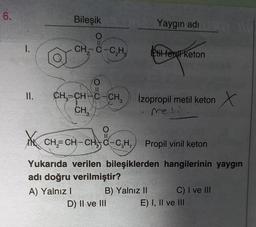 6.
Bileşik
Yaygın adı
TO
1.
CH, C-C,H,
til ferd keton
O
II.
CH=CH-C-CH,
Co
İzopropil metil keton
CH,
meli
N CH=CH-CHO-C,H, Propil vinil keton
Yukarıda verilen bileşiklerden hangilerinin yaygın
adı doğru verilmiştir?
A) Yalnız
B) Yalnız II C) I ve III
D) II ve III E) I, II ve III