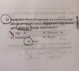 YEDUKLIM
Agn Y Yo
37. Aşağıdaki illerin hangisinde kış turizmnine bağlı
smlo
olarak yıt içinde nüfus degişiminin
diğerlernalı
göra daha az olduğu söylenebilir?
Agn +
Gina
B) Erzurum +
C) Kayseri
16
D) Bursa
smo
E) Kars
nobione conexuy'visht
Saltidensbios sviesto od hollons
til sinis
sinis
llavit
