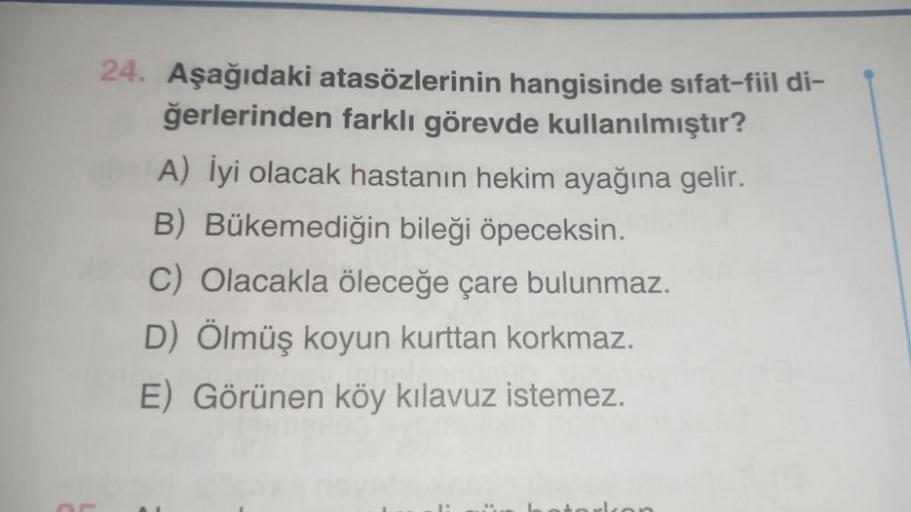 24. Aşağıdaki atasözlerinin hangisinde sıfat-fiil di-
ğerlerinden farklı görevde kullanılmıştır?
A) İyi olacak hastanın hekim ayağına gelir.
B) Bükemediğin bileği öpeceksin.
C) Olacakla öleceğe çare bulunmaz.
D) Ölmüş koyun kurttan korkmaz.
E) Görünen köy