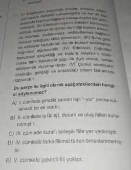 lenmiştir.
29. (1) Edebiyatın sosyolojik imkânı, temelde edebi-
arasında kopmaz bağların mevcudiyetini dile getir-
yat-toplum ilişkisini kurcalamakta ve her iki alan
külliyat, edebiyat ile içinde üretildiği toplum arasın-
mektedir. (11) Edebiyat-toplum ilişkisini kurcalayan
mevcut olduğunu iddia etmektedir. (III) Buna göre
da kopmaz, yadsınamaz, reddedilemez bağların
bağımsız algilanabilir. (IV) Edebiyat, doğrudan
ne edebiyat toplumdan ne de toplum edebiyattan
toplumsal gerçekliği ve toplum olaylarını anlat-
masa dahi toplumsal yapı ile ilgili olmak, ondan
etkilenmek durumundadır. (V) Çünkü edebiyatın
oluştuğu, geliştiği ve anlatıldığı ortam tamamıyla
toplumdur.
Bu parça ile ilgili olarak aşağıdakilerden hangi-
si söylenemez?
A) 1. cümlede şimdiki zaman kipi “-yor" yerine kul-
lanılan bir ek vardır.
B) II. cümlede iş (kılış), durum ve oluş fiilleri kulla-
nılmıştır.
C) III. cümlede kurallı birleşik fiile yer verilmiştir.
D) IV. cümlede farklı fiilimsi türleri örneklenmemiş-
tir.
E) V. cümlede çekimli fiil yoktur.
