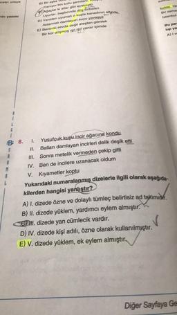 Bretin ortaya
sur
kulesi, 134
Bir zamal
İstanbul
nin yazımi
B) Bir aşka
Yaniyor bin kollu şamdan
c) ağaçlar ki atlar gibi ayaküstü
Uyurlar, başlarında düş torbaları
D) Yeniden uyumalı o kuşla kanadinin altinda,
Aktarmalı damlayan suyu yavasca
E) Benimki sevda değil ateşten gömlek
Bir kor düşmüş ışıl ışıl yanar içimde
Bu par
lişi ya
A) Iv
u
G
5
M
B: 8. 1. Yusufçuk kuşu incir ağacına kondu
II. Balları damlayan incirleri delik deşik etti
III. Sonra metelik vermeden çekip gitti
IV. Ben de incilere uzanacak oldum
V. Kıyametler koptu
Yukarıdaki numaralanmış dizelerle ilgili olarak aşağıda-
kilerden hangisi yanlıştır?
A) 1. dizede özne ve dolaylı tümleç belirtisiz ad takimidir.
B) II. dizede yüklem, yardımcı eylem almıştır.
Om dizede yan cümlecik vardır.
D) IV. dizede kişi adılı, özne olarak kullanılmıştır.
E) V. dizede yüklem, ek eylem almıştır.
v
Diğer Sayfaya Ge
