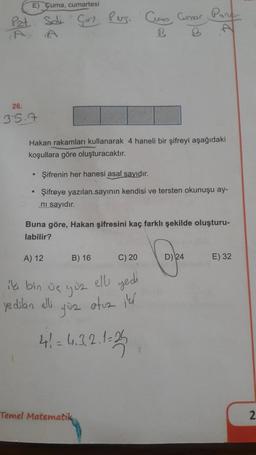 E) Cuma, cumartesi
Curs Connor Port
Pzt Sale Core Peso
A
B
26.
35.9
Hakan rakamları kullanarak 4 haneli bir şifreyi aşağıdaki
koşullara göre oluşturacaktır.
Şifrenin her hanesi asal sayıdır.
Şifreye yazılan sayının kendisi ve tersten okunuşu ay-
ni sayidir.
Buna göre, Hakan şifresini kaç farklı şekilde oluşturu-
labilir?
A) 12
B) 16
C) 20
D) 24
E) 32
iki bin ve you
elle sedi
ye dibin ell
yüz otuz il
4! = 4.3.2.1-25
41
Temel Matematik
