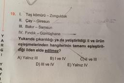 Y
A
R
G
1
19. I. Taş kömürü - Zonguldak
II. Çay - Giresun
Goreso
III. Bakır - Samsun
IV. Fındık - Gümüşhane
Yukarıda çıkarıldığı ya da yetiştirildiği il ve ürün
eşleşmelerinden hangilerinin tamamı eşleştiril-
diği ilden elde edilmez?
A) Yalnız III
B) I ve IV CNI ve III
D) III ve IV E) Yalnız IV
Y
A
Y
