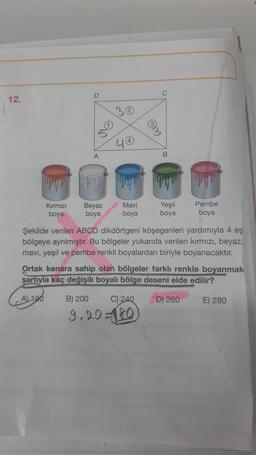 D
C
12.
A
B
Kırmızı
boya
Beyaz
boya
Mavi
boya
Yeşil
boya
Pembe
boya
Şekilde verilen ABCD dikdörtgeni köşegenleri yardımıyla 4 eş
bölgeye ayrılmıştır. Bu bölgeler yukarıda verilen kırmızı, beyaz,
mavi, yeşil ve pembe renkli boyalardan biriyle boyanacaktır.
Ortak kenara sahip olan bölgeler farklı renkle boyanmak
şartıyla kaç değişik boyalı bölge deseni elde edilir?
A 120
B) 200
C) 240
D) 260
E) 280
9.20 = 0
