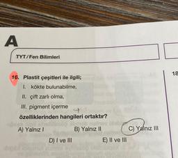 A
TYT/Fen Bilimleri
18
16. Plastit çeşitleri ile ilgili;
I. kökte bulunabilme,
II. çift zarlı olma,
III. pigment içerme
4
özelliklerinden hangileri ortaktır?
A) Yalnız!
B) Yalnız II
C) Yalnız III
D) I ve III
E) II ve III
bi
