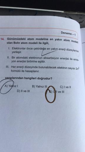 Deneme - 1
14. Günümüzdeki atom modeline en yakın atom modeli
olan Bohr atom modeli ile ilgili,
1. Elektronlar önce çekirdeğe en yakın enerji düzeylerine
yerleşir.
II. Bir atomdaki elektronun absarbsiyon enerjisi ile emis-
yon enerjisi birbirine eşittir.
I